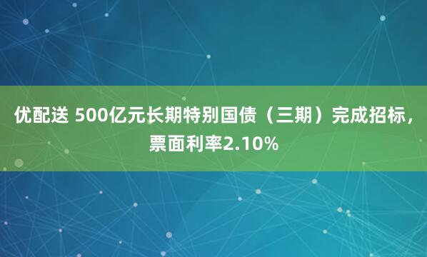优配送 500亿元长期特别国债（三期）完成招标，票面利率2.10%