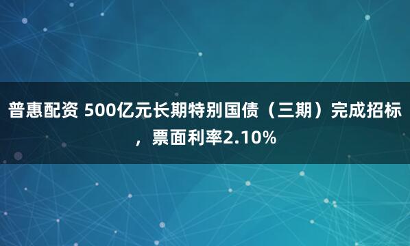 普惠配资 500亿元长期特别国债（三期）完成招标，票面利率2.10%