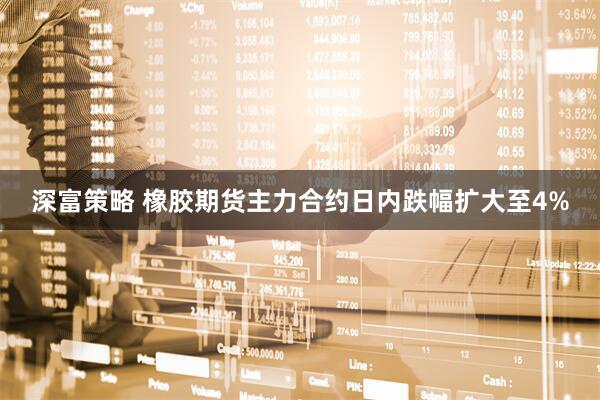 深富策略 橡胶期货主力合约日内跌幅扩大至4%