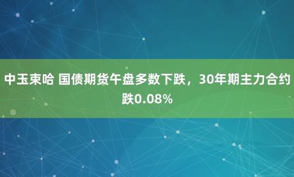 中玉束哈 国债期货午盘多数下跌，30年期主力合约跌0.08%