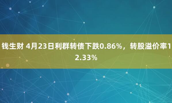 钱生财 4月23日利群转债下跌0.86%，转股溢价率12.33%