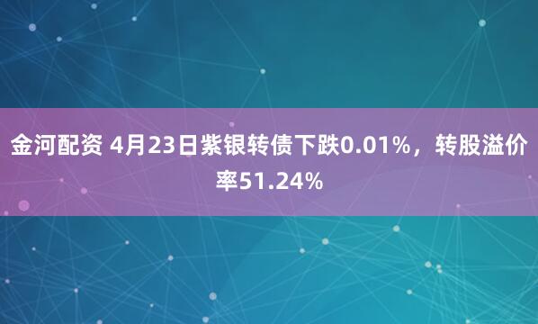 金河配资 4月23日紫银转债下跌0.01%，转股溢价率51.24%