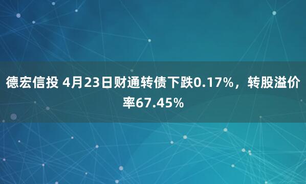 德宏信投 4月23日财通转债下跌0.17%，转股溢价率67.45%