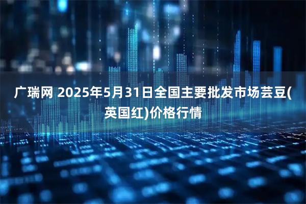 广瑞网 2025年5月31日全国主要批发市场芸豆(英国红)价格行情