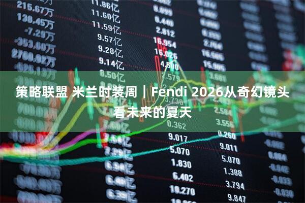 策略联盟 米兰时装周｜Fendi 2026从奇幻镜头看未来的夏天