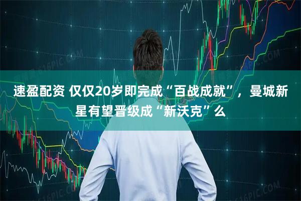 速盈配资 仅仅20岁即完成“百战成就”，曼城新星有望晋级成“新沃克”么