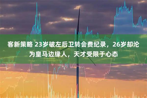 客新策略 23岁破左后卫转会费纪录，26岁却沦为皇马边缘人，天才受限于心态