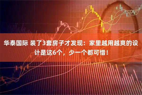 华泰国际 装了3套房子才发现：家里越用越爽的设计是这6个，少一个都可惜！