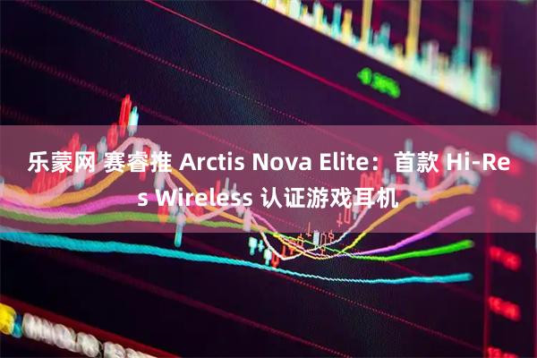 乐蒙网 赛睿推 Arctis Nova Elite：首款 Hi-Res Wireless 认证游戏耳机