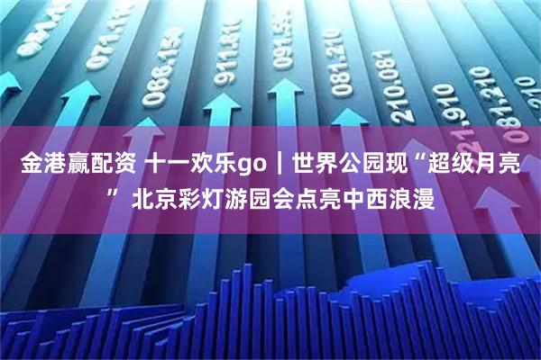 金港赢配资 十一欢乐go｜世界公园现“超级月亮” 北京彩灯游园会点亮中西浪漫