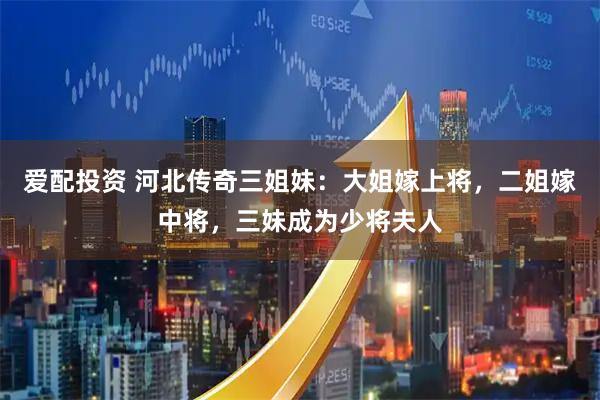 爱配投资 河北传奇三姐妹：大姐嫁上将，二姐嫁中将，三妹成为少将夫人