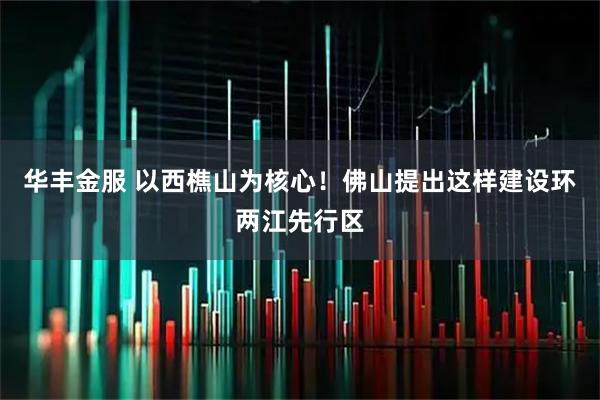 华丰金服 以西樵山为核心！佛山提出这样建设环两江先行区