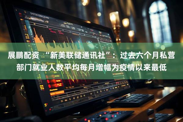 展鵬配资  “新美联储通讯社”：过去六个月私营部门就业人数平均每月增幅为疫情以来最低