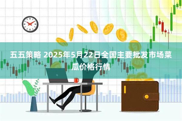 五五策略 2025年5月22日全国主要批发市场菜瓜价格行情