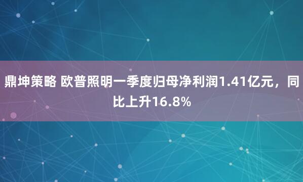 鼎坤策略 欧普照明一季度归母净利润1.41亿元，同比上升16.8%