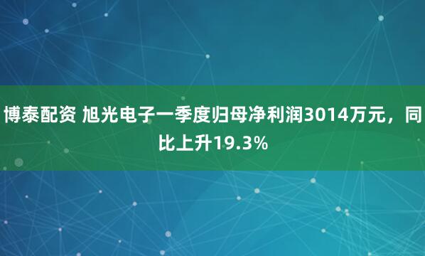 博泰配资 旭光电子一季度归母净利润3014万元，同比上升19.3%