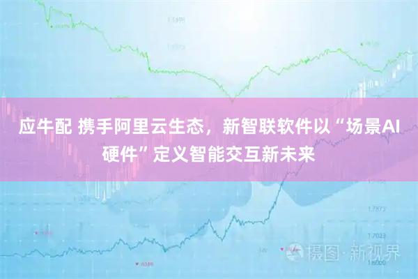 应牛配 携手阿里云生态，新智联软件以“场景AI硬件”定义智能交互新未来