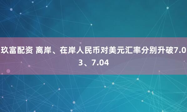 玖富配资 离岸、在岸人民币对美元汇率分别升破7.03、7.04