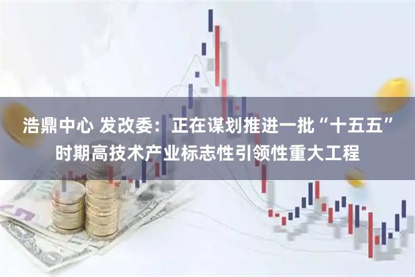 浩鼎中心 发改委：正在谋划推进一批“十五五”时期高技术产业标志性引领性重大工程