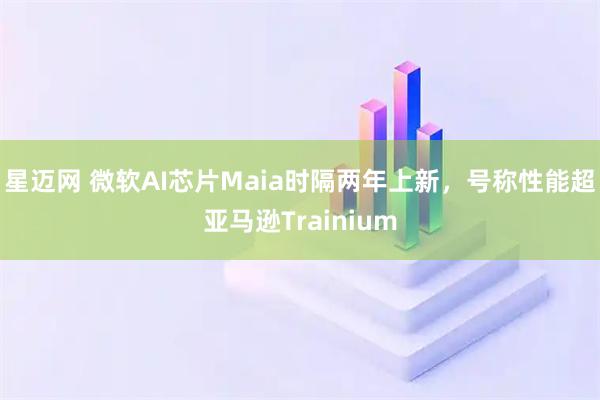 星迈网 微软AI芯片Maia时隔两年上新，号称性能超亚马逊Trainium