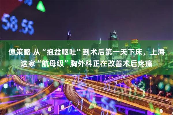 億策略 从“抱盆呕吐”到术后第一天下床，上海这家“航母级”胸外科正在改善术后疼痛