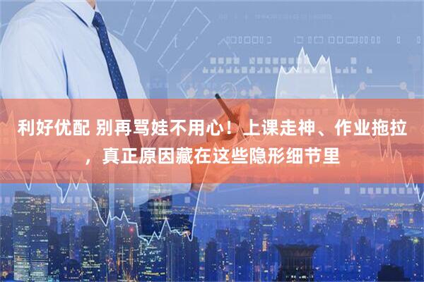利好优配 别再骂娃不用心！上课走神、作业拖拉，真正原因藏在这些隐形细节里
