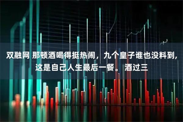 双融网 那顿酒喝得挺热闹，九个皇子谁也没料到,这是自己人生最后一餐。 酒过三